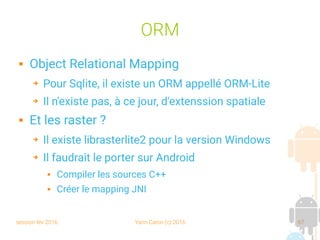 session fev 2016 Yann Caron (c) 2016 67
ORM
 Object Relational Mapping
➔ Pour Sqlite, il existe un ORM appellé ORM-Lite
➔ Il n'existe pas, à ce jour, d'extenssion spatiale
 Et les raster ?
➔ Il existe librasterlite2 pour la version Windows
➔ Il faudrait le porter sur Android
 Compiler les sources C++
 Créer le mapping JNI
 