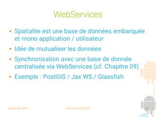 session fev 2016 Yann Caron (c) 2016 68
WebServices
 Spatialite est une base de données embarquée
et mono application / utilisateur
 Idée de mutualiser les données
 Synchronisation avec une base de donnée
centralisée via WebServices (cf. Chapitre 09)
 Exemple : PostGIS / Jax WS / Glassfish
 