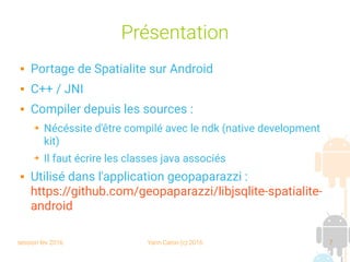 session fev 2016 Yann Caron (c) 2016 7
Présentation
 Portage de Spatialite sur Android
 C++ / JNI
 Compiler depuis les sources :
➔ Nécéssite d'être compilé avec le ndk (native development
kit)
➔ Il faut écrire les classes java associés
 Utilisé dans l'application geopaparazzi :
https://github.com/geopaparazzi/libjsqlite-spatialite-
android
 