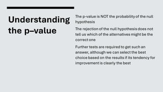 Understanding
the p–value
The p-value is NOT the probabilityof the null
hypothesis
The rejection of the null hypothesisdoes not
tell us which of the alternatives might be the
correctone
Further tests are required to get such an
answer, although we can select the best
choice based on the results if its tendency for
improvementis clearly the best
 