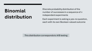 Binomial
distribution
Discrete probabilitydistribution of the
number of successesin a sequence of n
independentexperiments
Each experiment is asking a yes–no question,
each with its own Boolean-valued outcome
This distribution correspondsto A/B testing
 