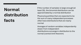Normal
distribution
facts
If the number of samples is large enough(at
least 20), the binomial distribution can be
approximated by a normal distribution
Physicalquantities that are expected to be
the sum of many independentprocesses
often have distributionsthat are nearly
normal
Averagesof random variables independently
drawn from independent
distributionsconvergein distribution to the
normal (central limit theorem)
 
