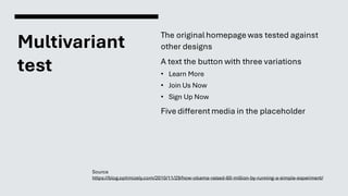 Multivariant
test
The originalhomepage was tested against
other designs
A text the button with three variations
• Learn More
• Join Us Now
• Sign Up Now
Five differentmedia in the placeholder
Source
https://blog.optimizely.com/2010/11/29/how-obama-raised-60-million-by-running-a-simple-experiment/
 