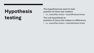 Hypothesis
testing
The hypothesiswe want to test:
position of menu bar matters
• i.e., mean(Mac times) < mean(Windows times)
The null hypothesisis:
position of menu bar makes no difference
• i.e., mean(Mac times) = mean(Windows times)
 