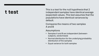 t test
This is a test for the null hypothesisthat 2
independentsamples have identical average
(expected) values. This test assumes that the
populations have identical variances by
default.
Compares the means of two samples
A and B
Assumptions
• Samples A and B are independent (between-
subjects, randomised)
• Normal distribution for the underlying probability
distribution of the samples
• Equal variance for both samples
 