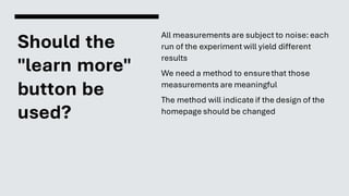 Should the
"learn more"
button be
used?
All measurements are subject to noise: each
run of the experiment will yield different
results
We need a method to ensurethat those
measurements are meaningful
The method will indicate if the design of the
homepage should be changed
 