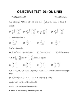 OBJECTIVE TEST ‐01 (ON LINE) 
Total questions:30                                                                       Time:60 minutes 
1.In a triangle ABC , If 90B∠ = and
a
SinA
b
= ,then the value of 2S in A
equals
(a)
2
1
a a
b b
⎛ ⎞
− ⎜ ⎟
⎝ ⎠
(b) 2
2
1
a a
b b
⎛ ⎞
− ⎜ ⎟
⎝ ⎠
(c)
2
1
a
b
⎛ ⎞
− ⎜ ⎟
⎝ ⎠
(d) 2
2
1
a a
b b
⎛ ⎞
+ ⎜ ⎟
⎝ ⎠
2.The value of sin15
(1)
3 1
2 2
+
(2)
3 1
2
+
(3)
3 1
2 2
−
(4)
3 1
2 2
− +
3. os2C A equals
(a) 2
2 os 1C A − (b) 2
1 2Sin A− (c) 2 2
Cos A Sin A− (d) all the above
4.If
2 5
2 3
A
⎛ ⎞
= ⎜ ⎟
⎝ ⎠
and
1 0
0 1
I
⎛ ⎞
= ⎜ ⎟
⎝ ⎠
,then AI equals
(a)
3 5
2 1
⎛ ⎞
⎜ ⎟
⎝ ⎠
(b)
3 5
1 1
⎛ ⎞
⎜ ⎟
⎝ ⎠
(c)
2 5
2 3
⎛ ⎞
⎜ ⎟
⎝ ⎠
(d)
2 0
0 3
⎛ ⎞
⎜ ⎟
⎝ ⎠
5, If { } { } { }1,3,5,6 , 2,4,5,6 1,2,3,4.....6A B and= = =∪ Which Of the following is
true
(a)  ( ) ( ) ( )n A B n A n B∪ = +   (b)  ( ) ( ) ( )n A B n A n B∪ = −  
(c)  ( ) ( ) ( ) ( )n A B n A n B n A B∪ = + + ∩  
(d)  ( ) ( ) ( ) ( )n A B n A n B n A B∪ = + − ∩  
6.Which of the following is the dmagan;s law 
 