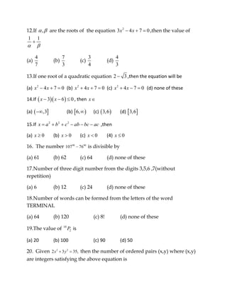12.If ,α β are the roots of the equation 2
3 4 7 0x x− + = ,then the value of
1 1
α β
+
(a)
4
7
(b)
7
3
(c)
3
4
(d)
4
3
13.If one root of a quadratic equation 2 3− ,then the equation will be 
(a)  2
4 7 0x x− + =   (b)  2
4 7 0x x+ + =  (c)  2
4 7 0x x+ − =   (d) none of these 
14.If ( )( )3 6 0x x− − ≤ , then  x∈ 
(a) ( ],3−∞     (b) [ )6,∞   (c) ( )3,6   (d) [ ]3,6  
15.If  2 2 2
x a b c ab bc ac= + + − − −  ,then  
(a)  0x ≥   (b)  0x >   (c)  0x <   (4)  0x ≤  
16. The number 90 90
107 76− is divisible by
(a) 61 (b) 62 (c) 64 (d) none of these
17.Number of three digit number from the digits 3,5,6 ,7(without
repetition)
(a) 6 (b) 12 (c) 24 (d) none of these
18.Number of words can be formed from the letters of the word
TERMINAL
(a) 64 (b) 120 (c) 8! (d) none of these
19.The value of 10
2P  is  
(a) 20   (b) 100    (c) 90   (d) 50 
20. Given 2 2
2 3 35,x y+ = then the number of ordered pairs (x,y) where (x,y)
are integers satisfying the above equation is
 