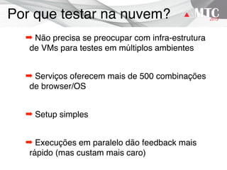 Por que testar na nuvem?
➡ Não precisa se preocupar com infra-estrutura
de VMs para testes em múltiplos ambientes
➡ Serviços oferecem mais de 500 combinações
de browser/OS
➡ Setup simples
➡ Execuções em paralelo dão feedback mais
rápido (mas custam mais caro)
 