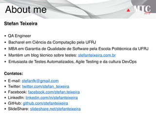 About me
Stefan Teixeira
• QA Engineer
• Bacharel em Ciência da Computação pela UFRJ
• MBA em Garantia de Qualidade de Software pela Escola Politécnica da UFRJ
• Mantém um blog técnico sobre testes: stefanteixeira.com.br
• Entusiasta de Testes Automatizados, Agile Testing e da cultura DevOps
Contatos:
• E-mail: stefanfk@gmail.com
• Twitter: twitter.com/stefan_teixeira
• Facebook: facebook.com/stefan.teixeira
• LinkedIn: linkedin.com/in/stefanteixeira
• GitHub: github.com/stefanteixeira
• SlideShare: slideshare.net/stefanteixeira
 