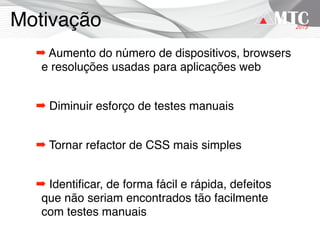 Motivação
➡ Aumento do número de dispositivos, browsers
e resoluções usadas para aplicações web
➡ Diminuir esforço de testes manuais
➡ Tornar refactor de CSS mais simples
➡ Identiﬁcar, de forma fácil e rápida, defeitos
que não seriam encontrados tão facilmente
com testes manuais
 