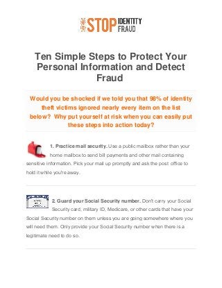 Ten Simple Steps to Protect Your
Personal Information and Detect
Fraud
Would you be shocked if we told you that 98% of identity
theft victims ignored nearly every item on the list
below? Why put yourself at risk when you can easily put
these steps into action today?
1. Practice mail security. Use a public mailbox rather than your
home mailbox to send bill payments and other mail containing
sensitive information. Pick your mail up promptly and ask the post office to
hold it while you're away.
2. Guard your Social Security number. Don't carry your Social
Security card, military ID, Medicare, or other cards that have your
Social Security number on them unless you are going somewhere where you
will need them. Only provide your Social Security number when there is a
legitimate need to do so.
 