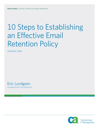 WHITE PAPER: 10 STEPS TO EFFECTIVE EMAIL RETENTION




10 Steps to Establishing
an Effective Email
Retention Policy
JANUARY 2009




Eric Lundgren
I N FO R M AT I O N G OV E R N A N C E
 