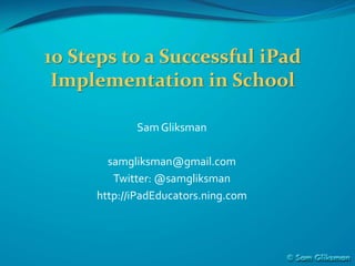 10 Steps to a Successful iPad
 Implementation in School

            Sam Gliksman

       samgliksman@gmail.com
        Twitter: @samgliksman
     http://iPadEducators.ning.com
 