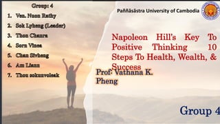 Paññāsāstra University of Cambodia
Napoleon Hill’s Key To
Positive Thinking 10
Steps To Health, Wealth, &
Success
Prof: Vathana K.
Pheng
Group 4
 