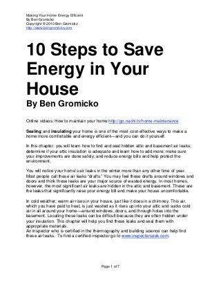 Making Your Home Energy Efficient
By Ben Gromicko
Copyright © 2010 Ben Gromicko
http://www.bengromicko.com
Page 1 of 7
10 Steps to Save
Energy in Your
House
By Ben Gromicko
Online videos: How to maintain your home http://go.nachi.tv/home-maintenance
Sealing and insulating your home is one of the most cost-effective ways to make a
home more comfortable and energy efficient—and you can do it yourself.
In this chapter, you will learn how to find and seal hidden attic and basement air leaks;
determine if your attic insulation is adequate and learn how to add more; make sure
your improvements are done safely; and reduce energy bills and help protect the
environment.
You will notice your home’s air leaks in the winter more than any other time of year.
Most people call these air leaks “drafts.” You may feel these drafts around windows and
doors and think these leaks are your major source of wasted energy. In most homes,
however, the most significant air leaks are hidden in the attic and basement. These are
the leaks that significantly raise your energy bill and make your house uncomfortable.
In cold weather, warm air rises in your house, just like it does in a chimney. This air,
which you have paid to heat, is just wasted as it rises up into your attic and sucks cold
air in all around your home—around windows, doors, and through holes into the
basement. Locating these leaks can be difficult because they are often hidden under
your insulation. This chapter will help you find these leaks and seal them with
appropriate materials.
An inspector who is certified in the thermography and building science can help find
these air leaks. To find a certified inspector go to www.inspectorseek.com.
 