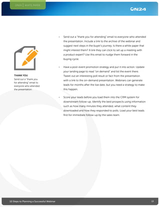 1310 Steps to Planning a Successful Webinar
ON24 WHITE PAPER
•	 Send out a “thank you for attending” email to everyone who attended
the presentation. Include a link to the archive of the webinar and
suggest next steps in the buyer’s journey. Is there a white paper that
might interest them? A link they can click to set up a meeting with
a product expert? Use this email to nudge them forward in the
buying cycle.
•	 Have a post-event promotion strategy and put it into action. Update
your landing page to read “on demand” and list the event there.
Tweet out an interesting poll result or fact from the presentation
with a link to the on-demand presentation. Webinars can generate
leads for months after the live date, but you need a strategy to make
this happen.
•	 Score your leads before you load them into the CRM system for
downstream follow-up. Identify the best prospects using information
such as how many minutes they attended, what content they
downloaded and how they responded to polls. Load your best leads
first for immediate follow-up by the sales team.
THANK YOU
Send out a “thank you
for attending” email to
everyone who attended
the presentation.
 