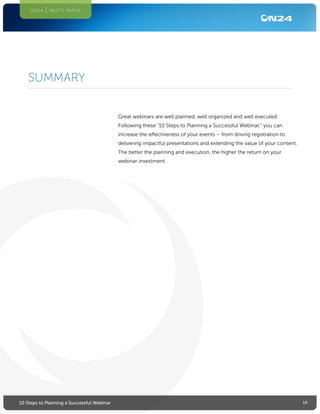 1410 Steps to Planning a Successful Webinar
ON24 WHITE PAPER
Great webinars are well planned, well organized and well executed.
Following these “10 Steps to Planning a Successful Webinar,” you can
increase the effectiveness of your events – from driving registration to
delivering impactful presentations and extending the value of your content.
The better the planning and execution, the higher the return on your
webinar investment.
SUMMARY
 