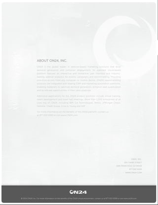 © 2014 ON24, Inc. For more information on the benefits of the ON24 virtual environment, contact us at 877-202-9599 or visit www.on24.com.
ON24, INC.
201 THIRD STREET
SAN FRANCISCO, CA 94103
877.202.9599
WWW.ON24.COM
ABOUT ON24, INC.
ON24 is the global leader in webinar-based marketing solutions that drive
demand generation and customer engagement. Its patented cloud-based
platform features an interactive and immersive user interface and industry-
leading webinar analytics for events, campaigns and benchmarking. Providing
one-click access from any computer or mobile device, ON24’s award-winning
solutions are integrated with leading CRM and marketing automation platforms,
enabling marketers to optimize demand generation, enhance lead qualification
and accelerate opportunities in their sales pipelines.
Additional applications for the ON24 product portfolio include virtual training,
talent development and town hall meetings. More than 1,000 enterprises of all
sizes rely on ON24, including IBM, CA Technologies, Merck, JPMorgan Chase,
Deloitte, Credit Suisse, Ernst & Young and SAP.
For more information on the benefits of the ON24 platform, contact us
at 877.202.9599 or visit www.ON24.com.
 