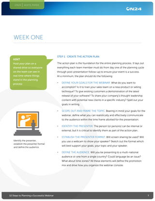 310 Steps to Planning a Successful Webinar
ON24 WHITE PAPER
WEEK ONE
STEP 1: CREATE THE ACTION PLAN
The action plan is the foundation for the entire planning process. It lays out
everything each team member must do from day one of the planning cycle
through post-presentation follow-up to ensure your event is a success.
At a minimum, the plan should do the following:
•	 DEFINE YOUR GOALS FOR THE WEBINAR. What do you want to
accomplish? Is it to train your sales team on a new product or selling
technique? To give existing customers a demonstration of the latest
release of your software? To share your company’s thought leadership
content with potential new clients in a specific industry? Spell out your
goals in writing.
•	 SCOPE OUT AND FRAME THE TOPIC. Bearing in mind your goals for the
webinar, define what you can realistically and effectively communicate
to the audience within the time frame allotted for the presentation.
•	 IDENTIFY THE PRESENTER. The person (or persons) can be internal or
external, but it is critical to identify them as part of the action plan.
•	 ESTABLISH THE PRESENTER FORMAT. Will screen sharing be used? Will
you use a webcam to show your speaker? Sketch out the format which
will best support your goals, your topic and your speaker.
•	 DEFINE THE AUDIENCE. Will you be presenting to a multi-national
audience or one from a single country? Could language be an issue?
What about time zones? All these elements will define the promotion
mix and drive how you organize the webinar console.
HINT
Host your plan on a
shared drive so everyone
on the team can see in
real time where things
stand in the planning
process
Identify the presenter,
establish the presenter format
and define the audience.
 