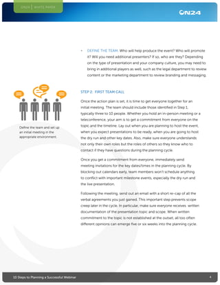 410 Steps to Planning a Successful Webinar
ON24 WHITE PAPER
STEP 2: FIRST TEAM CALL
Once the action plan is set, it is time to get everyone together for an
initial meeting. The team should include those identified in Step 1,
typically three to 10 people. Whether you hold an in-person meeting or a
teleconference, your aim is to get a commitment from everyone on the
topic and the timeline. Lay out when you are planning to host the event,
when you expect presentations to be ready, when you are going to host
the dry run and other key dates. Also, make sure everyone understands
not only their own roles but the roles of others so they know who to
contact if they have questions during the planning cycle.
Once you get a commitment from everyone, immediately send
meeting invitations for the key dates/times in the planning cycle. By
blocking out calendars early, team members won’t schedule anything
to conflict with important milestone events, especially the dry run and
the live presentation.
Following the meeting, send out an email with a short re-cap of all the
verbal agreements you just gained. This important step prevents scope
creep later in the cycle. In particular, make sure everyone receives written
documentation of the presentation topic and scope. When written
commitment to the topic is not established at the outset, all too often
different opinions can emerge five or six weeks into the planning cycle.
•	 DEFINE THE TEAM. Who will help produce the event? Who will promote
it? Will you need additional presenters? If so, who are they? Depending
on the type of presentation and your company culture, you may need to
bring in additional players as well, such as the legal department to review
content or the marketing department to review branding and messaging.
Define the team and set up
an initial meeting in the
appropriate environment.
 