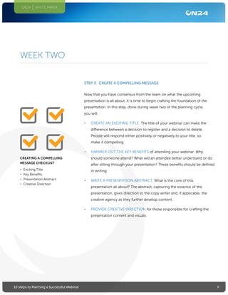 510 Steps to Planning a Successful Webinar
ON24 WHITE PAPER
STEP 3: CREATE A COMPELLING MESSAGE
Now that you have consensus from the team on what the upcoming
presentation is all about, it is time to begin crafting the foundation of the
presentation. In this step, done during week two of the planning cycle,
you will:
•	 CREATE AN EXCITING TITLE. The title of your webinar can make the
difference between a decision to register and a decision to delete.
People will respond either positively or negatively to your title, so
make it compelling.
•	 HAMMER OUT THE KEY BENEFITS of attending your webinar. Why
should someone attend? What will an attendee better understand or do
after sitting through your presentation? These benefits should be defined
in writing.
•	 WRITE A PRESENTATION ABSTRACT. What is the core of this
presentation all about? The abstract, capturing the essence of the
presentation, gives direction to the copy writer and, if applicable, the
creative agency as they further develop content.
•	 PROVIDE CREATIVE DIRECTION for those responsible for crafting the
presentation content and visuals.
WEEK TWO
CREATING A COMPELLING
MESSAGE CHECKLIST
•	 Exciting Title
•	 Key Benefits
•	 Presentation Abstract
•	 Creative Direction
 
