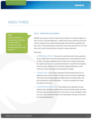 610 Steps to Planning a Successful Webinar
ON24 WHITE PAPER
STEP 4: MARKETING DELIVERABLES
Whether you have an internal creative service team or an external agency or
rely on a do-it-yourself approach, in week three of your planning cycle you’ll
need to create the key marketing deliverables that will drive registration for
your event. Those deliverables include four must-have and two nice-to-have
items, all of which should reflect consistent creative elements.
Must Have:
•	 PROMOTIONAL EMAILS. These are the workhorses that drive audiences
to your event. We recommend developing two to three different emails
to reach out to your database two to three times, thereby maximizing
the opportunity to catch a potential attendee in a moment of receptivity.
Frame the topic and position the webinar slightly differently in each
email you create to broaden the presentation’s appeal.
•	 LANDING PAGE. This is where registrants will land when they click to
register for your event. It needs to capture some very basic registration
information and provide additional details about the presentation. But
don’t provide too much information – if you do, prospects will close
the page and move on.
•	 CONFIRMATION EMAIL FLOW. Once people have registered for your
webinar, they will need a confirmation email with details about the date,
time and topic as well as how to join the event. It is also valuable to send
out one or two reminder emails, on the day before and day of the event,
to maximize attendance.
WEEK THREE
HINT
Create a template for
social posting, including
a sample tweet, to
broaden your reach
through registrants’ social
channels.
 
