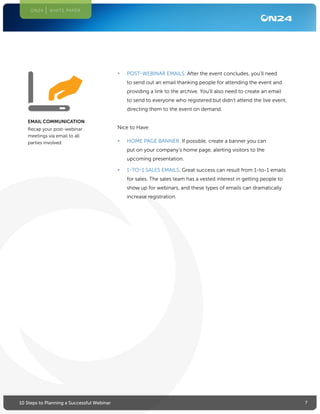 710 Steps to Planning a Successful Webinar
ON24 WHITE PAPER
•	 POST-WEBINAR EMAILS. After the event concludes, you’ll need
to send out an email thanking people for attending the event and
providing a link to the archive. You’ll also need to create an email
to send to everyone who registered but didn’t attend the live event,
directing them to the event on demand.
Nice to Have:
•	 HOME PAGE BANNER. If possible, create a banner you can
put on your company’s home page, alerting visitors to the
upcoming presentation.
•	 1-TO-1 SALES EMAILS. Great success can result from 1-to-1 emails
for sales. The sales team has a vested interest in getting people to
show up for webinars, and these types of emails can dramatically
increase registration.
EMAIL COMMUNICATION
Recap your post-webinar
meetings via email to all
parties involved.
 
