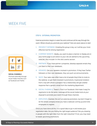 910 Steps to Planning a Successful Webinar
ON24 WHITE PAPER
STEP 6: EXTERNAL PROMOTION
External promotion begins in week five and continues all the way through the
event. Where should you promote your webinar? Here are seven places to start:
1.	 PROSPECT DATABASE. Emailing this group is key, as it will be your most
effective tool for driving registration.
2.	 COMPANY WEBSITE. Ideally, you want to place a banner or display ad on
your home page so all visitors to your site are alerted to the upcoming
webcast. Also include it in the site’s events section.
3.	 PARTNERS. If you have partner companies, develop separate emails they
can blast to their own databases.
4.	 SPEAKERS. Get your speakers involved in promotion. If they have Twitter
followers or their own databases, they can push out announcements.
5.	 SALES. Your sales reps often have a list of people they’d like to invite to
the webinar, so get them involved in promotions. A personal invitation
from a rep with whom a prospect has a relationship will get a better
response than a generic email from the marketing department.
6.	 SOCIAL CHANNELS. Tweet it. Post it on Facebook. And make it easy for
registrants to do the same. Leverage all the social media tools at your
disposal to promote your event through these channels.
7.	 EMPLOYEES. Granted, this isn’t an external promotion, but don’t forget to
let the whole company know you have a webcast coming up and invite
employees to register.
Once you have done all this, it is a good idea to go in and review your
registration data. Are you hitting the right target audience? Are you drawing
in people with the right titles from the right industries? If not, you may need
to tweak upcoming promotions.
WEEK FIVE
SOCIAL CHANNELS
Promote externally through
social media channels such
as Facebook and Twitter.
 