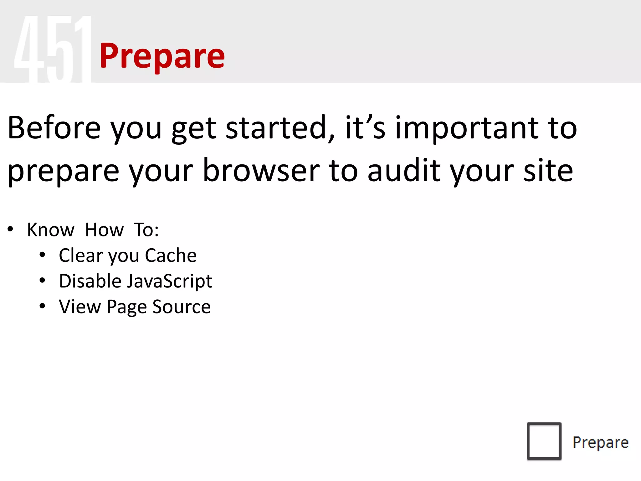 Prepare
Before you get started, it’s important to
prepare your browser to audit your site
• Know How To:
• Clear you Cache
• Disable JavaScript
• View Page Source
 