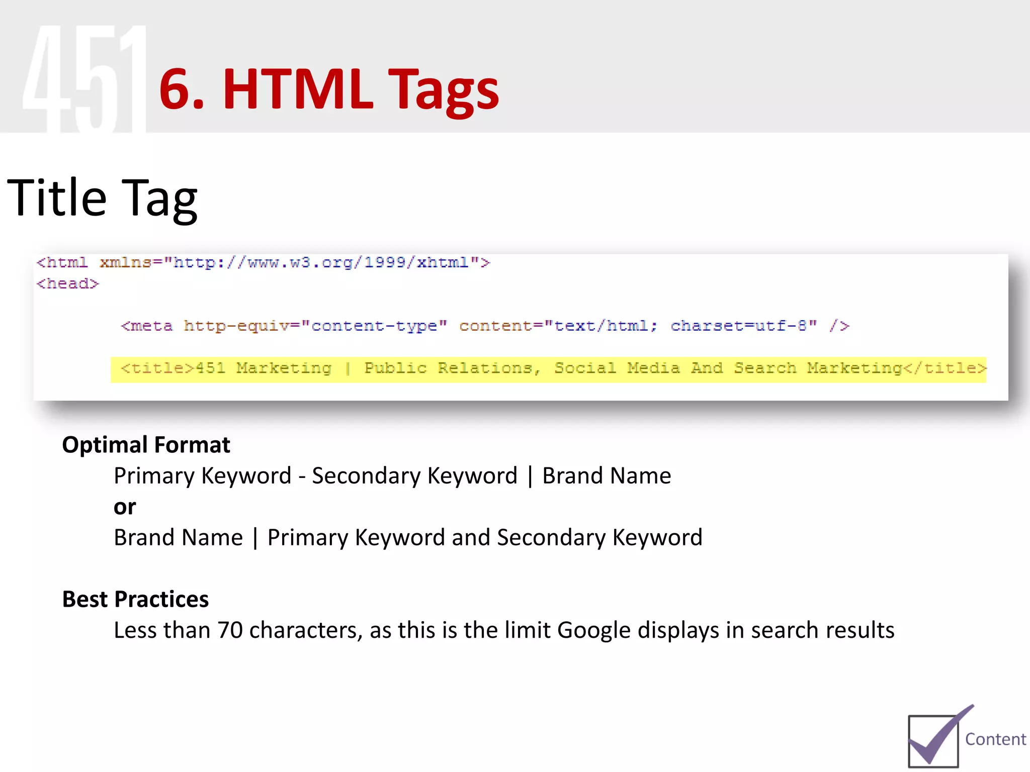 Title Tag
Optimal Format
Primary Keyword - Secondary Keyword | Brand Name
or
Brand Name | Primary Keyword and Secondary Keyword
Best Practices
Less than 70 characters, as this is the limit Google displays in search results
6. HTML Tags
 