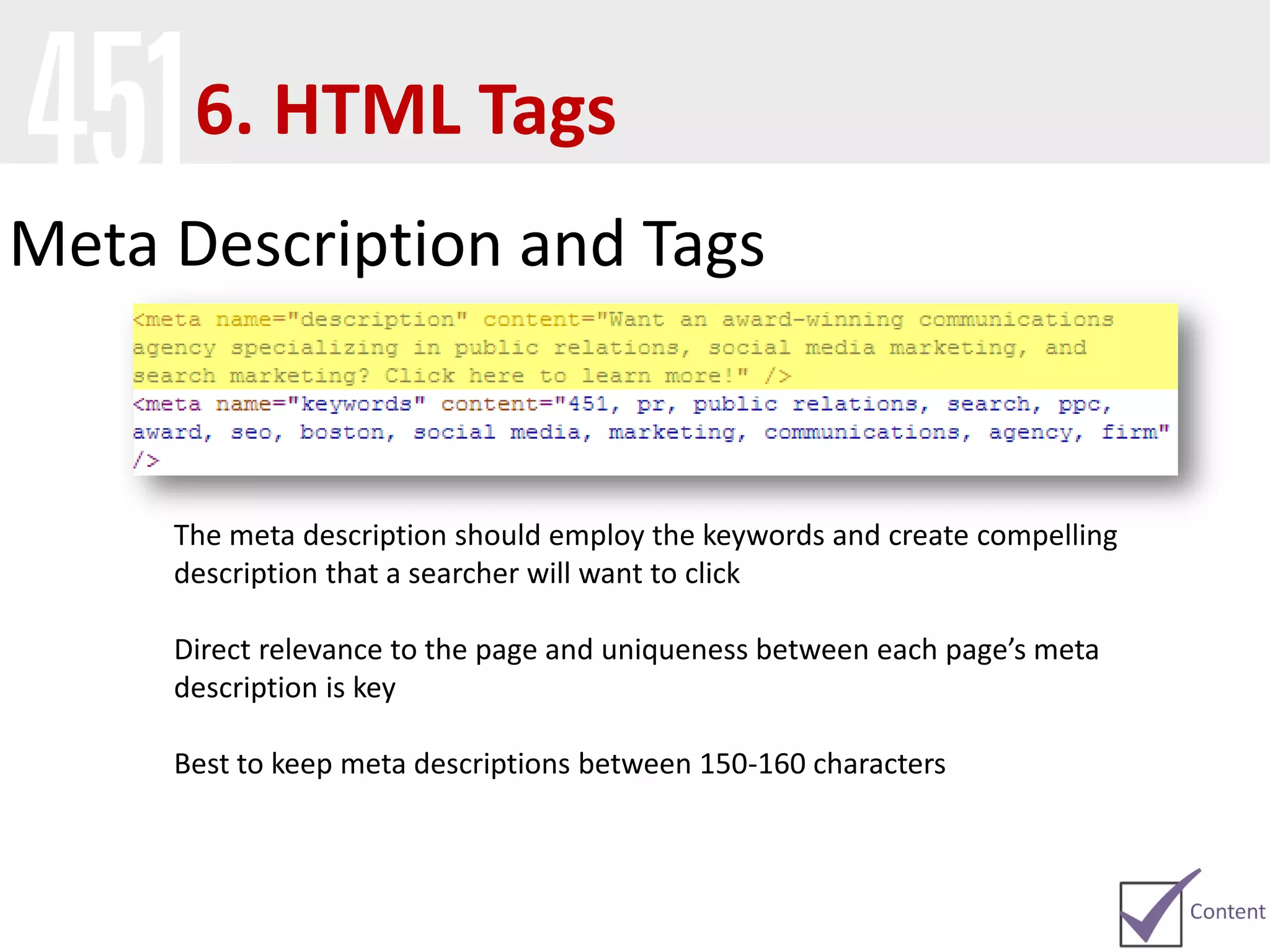 Meta Description and Tags
The meta description should employ the keywords and create compelling
description that a searcher will want to click
Direct relevance to the page and uniqueness between each page’s meta
description is key
Best to keep meta descriptions between 150-160 characters
6. HTML Tags
 