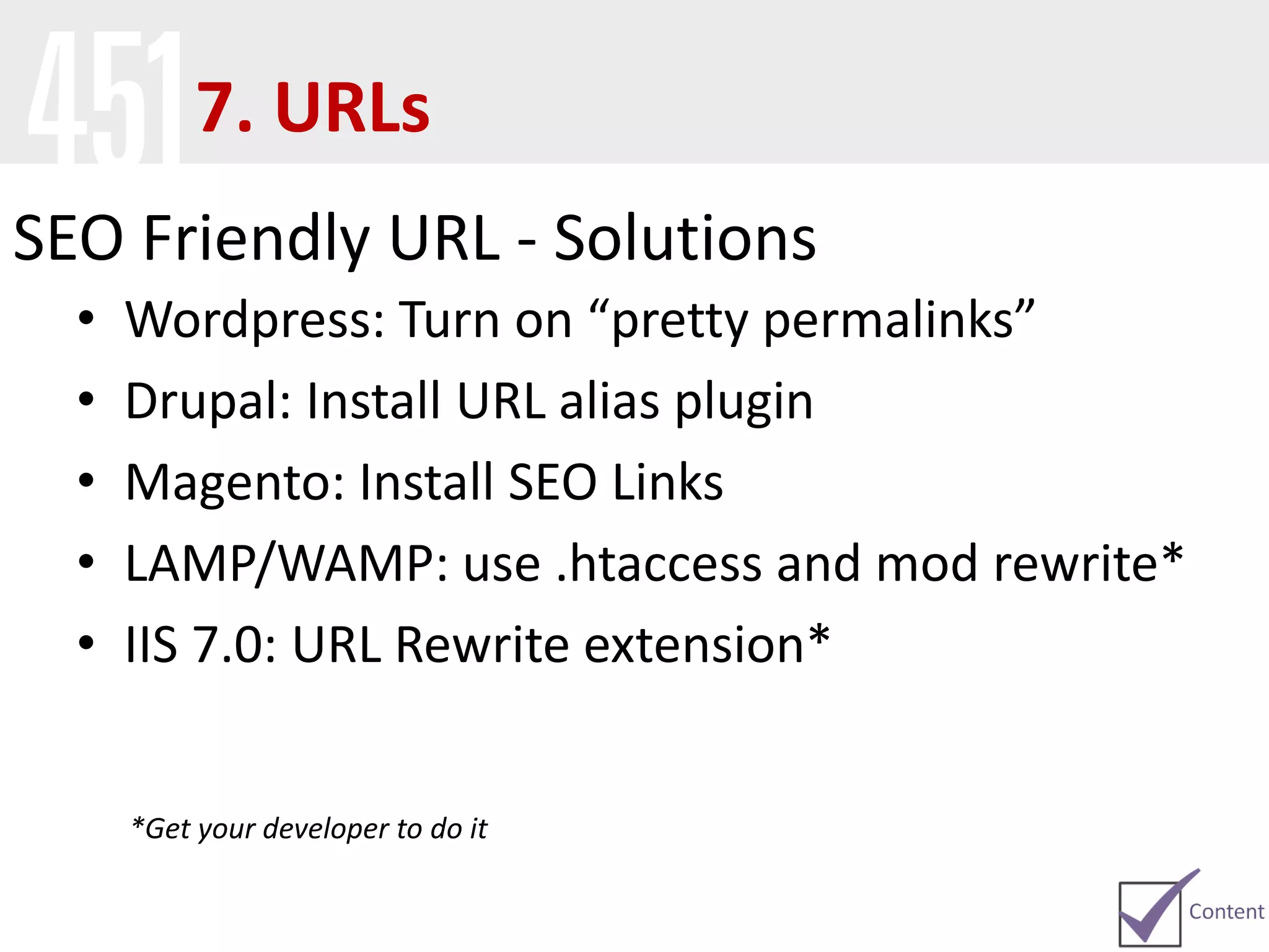 SEO Friendly URL - Solutions
• Wordpress: Turn on “pretty permalinks”
• Drupal: Install URL alias plugin
• Magento: Install SEO Links
• LAMP/WAMP: use .htaccess and mod rewrite*
• IIS 7.0: URL Rewrite extension*
*Get your developer to do it
7. URLs
 