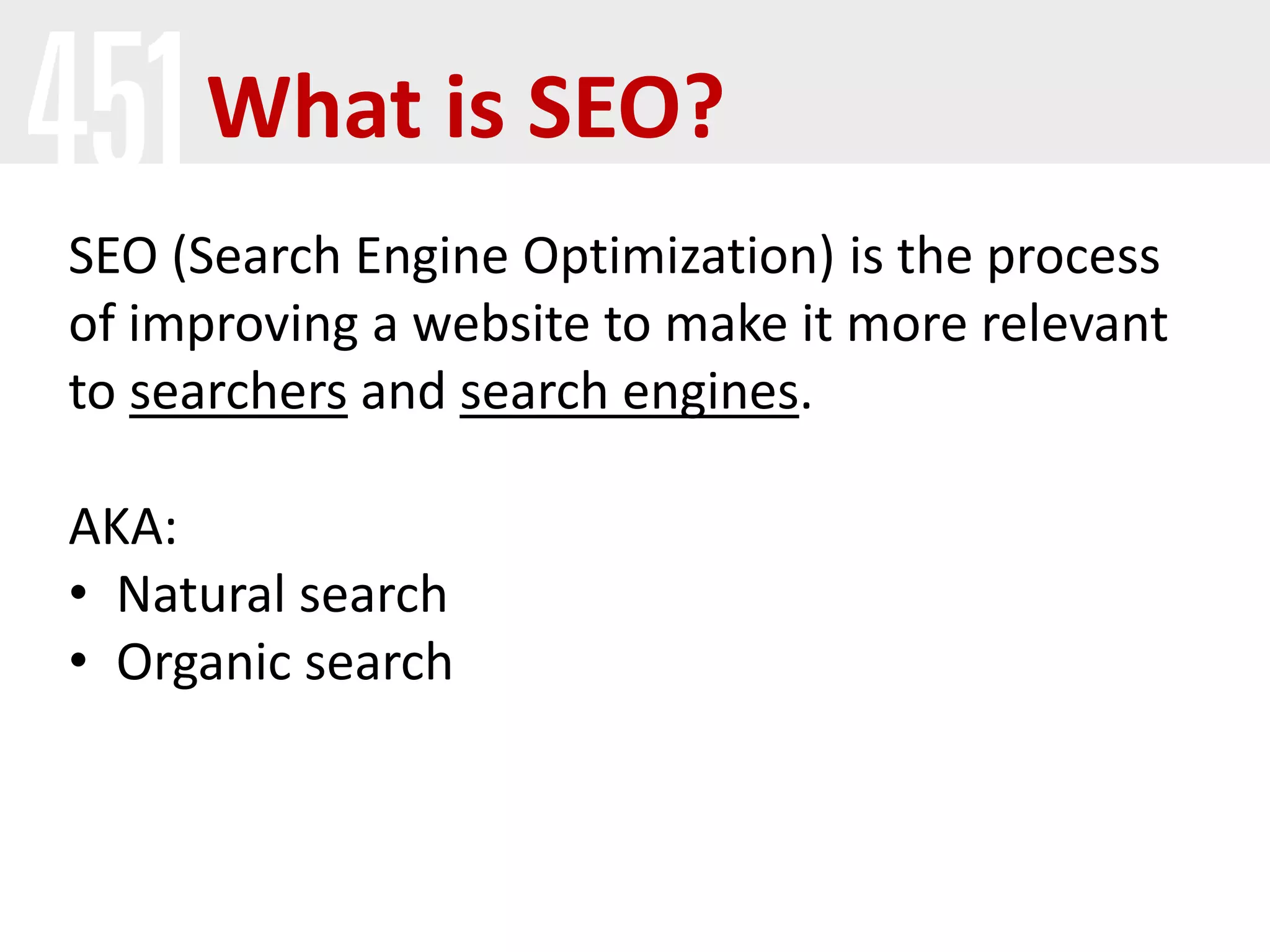 What is SEO?
SEO (Search Engine Optimization) is the process
of improving a website to make it more relevant
to searchers and search engines.
AKA:
• Natural search
• Organic search
 