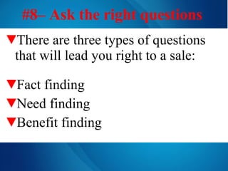 #8– Ask the right questions   There are three types of questions that will lead you right to a sale: Fact finding Need finding Benefit finding 