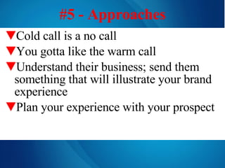 Cold call is a no call   You gotta like the warm call Understand their business; send them something that will illustrate your brand experience Plan your experience with your prospect  #5 - Approaches 