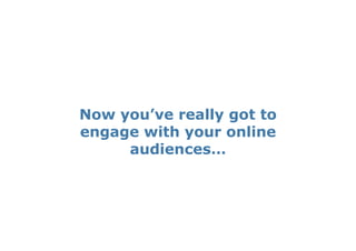 Now you’ve really got to
engage with your online
     audiences…
 