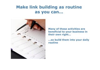 Make link building as routine
        as you can…



              Many of these activities are
              beneficial to your business in
              their own right…

              …so build them into your daily
              routine
 