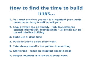 How to find the time to build
           links…  
1.  You must convince yourself it’s important (you would
    never be too busy to sell, would you)

2.  Look at what you do already – talk to customers,
    publish information, memberships – all of this can be
    turned into link building

3.  Make use of dead time

4.  Put a set period aside every week

5.  Interview yourself – it’s quicker than writing

6.  Start small – focus on targeting specific blogs

7.  Keep a notebook and review it every week.
 