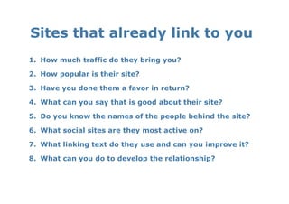 Sites that already link to you 
1.  How much traffic do they bring you?

2.  How popular is their site?

3.  Have you done them a favor in return?

4.  What can you say that is good about their site?

5.  Do you know the names of the people behind the site?

6.  What social sites are they most active on?

7.  What linking text do they use and can you improve it?

8.  What can you do to develop the relationship?
 