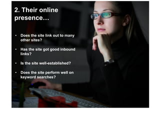 2. Their online
presence…

•  Does the site link out to many
   other sites?

•  Has the site got good inbound
   links?

•  Is the site well-established?

•  Does the site perform well on
   keyword searches?
 