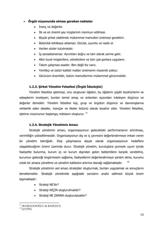 10
 Örgüt vizyonunda olması gereken noktalar
 İnanç ve değerler.
 İlk ve en önemli şey müşterinin memnun edilmesi.
 Büyük şirket olabilmek mükemmel mamulleri üretmeyi gerektirir.
 Bütünlük tehlikeye atılamaz: Dürüst, uyumlu ve nazik ol.
 Verilen sözler tutulmalıdır.
 İş savsaklanamaz: Ayrıntıları doğru ve tam olarak yerine getir.
 Altın kural müşterilere, yöneticilere ve tüm çalı-şanlara uygulanır.
 Takım çalışması esastır: Ben değil biz varız.
 Yenilikçi ve üstün kaliteli malları üretmenin mazereti yoktur.
 Görünüm önemlidir, bütün mamullerimiz mükemmel görünmelidir.
1.2.3. Şirket Yönetim Felsefesi (Örgüt İdeolojisi)
Yönetim felsefesi işletmeyi, onu oluşturan öğeleri, bu öğelerin çeşitli tezahürlerini ve
sebeplerini inceleyen; bunları temel amaç ve anlamları açısından irdeleyen düşünce ve
değerler demektir. Yönetim felsefesi kişi, grup ve örgütün düşünce ve davranışlarına
rehberlik eden idealler, inançlar ve ilkeler bütünü olarak tezahür eder. Yönetim felsefesi,
işletme vizyonunun başlangıç noktasını oluşturur. 17
1.2.4. Stratejik Yönetimin Amacı
Stratejik yönetimin amacı, organizasyonun gelecekteki performansının artırılması,
verimliliğin yükseltilmesidir. Organizasyonun dış ve iç çevresini değerlendirmeye imkan veren
bir yönetim tekniğidir. Ekip çalışmasına dayalı olarak organizasyonun hedeflere
ulaşabileceğinin önemi üzerinde durur. Stratejik yönetim, kuruluşlara çevreyle uyum içinde
faaliyette bulunma, kurum içi ve kurum dışından gelen beklentilere karşılık verebilme,
kurumun geleceği öngörmesini sağlama, faaliyetlerini değerlendirmeye yardım etme, kurumu
ortak bir amaca yöneltme ve yönetim kalitesini artırma olanağı sağlamaktadır. 18
Stratejik yönetimin asıl amacı stratejiler oluşturmak, bunları uygulamak ve sonuçlarını
denetlemektir. Stratejik yönetimde aşağıdaki soruların analiz edilmesi büyük önem
taşımaktadır:
 Strateji NE’dir?
 Strateji NİÇİN oluşturulmalıdır?
 Strateji NE ZAMAN oluşturulacaktır?
17
(RAMAZANOĞLU & BAHÇECİ)
18
(ÇETİN)
 