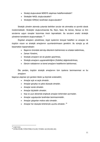 11
 Strateji oluşturularak NEREYE ulaşılması hedeflenmektedir?
 Stratejiler NASIL oluşturulacaktır?
 Stratejiler KİM(ler) tarafından oluşturulacaktır?
Stratejik yönetim alanında yukarıda belirtilen sorular ele alınmakta ve ayrıntılı olarak
incelenmektedir. Stratejiler oluşturulmasında Ne, Niçin, Nasıl, Ne Zaman, Nereye ve Kim
sorularına uygun cevaplar bulunması önem taşımaktadır. Bu soruların analizi stratejik
yönetimin temellerini oluşturmaktadır. 19
Örgütsel amaçların yönetilmesi; örgüt üyelerinin bireysel hedefleri ve amaçları ile
örgütün vizyon ve stratejik amaçlarının uyumlandırılmasını gerektirir. Bu süreçte şu alt
basamakları kapsamaktadır:
 Başarının önündeki akıl-dışı etkenlerin belirlenmesi ve ortadan kaldırılması,
 Zaman Yönetimi,
 Stratejik amaçların sık sık gözden geçirilmesi,
 Stratejik amaçların uygulanabilirliğinin (fizibilite) değerlendirilmesi,
 Dönüm noktalarının ve temel amaçların hedeflerinin belirlenmesi.
Öte yandan, örgütün stratejik amaçlarının tüm üyelerce benimsenmesi ve bu
amaçların
başarıya ulaşması için gereken ilkeler şu biçimde sıralanabilir;
 Amaçlar açık ve seçik olmalıdır.
 Amaçlar gerçekçi ve çekici düzeyde olmalıdır.
 Amaçlar esnek olmalıdır.
 Amaçlar ölçülebilir olmalıdır.
 Kısa ve uzun dönemde erişilecek amaçları birbirinden ayırmalıdır.
 Amaçlar uygulayıcılar tarafından benimsenmelidir.
 Amaçlar çalışanları motive edici olmalıdır.
 Amaçlar her düzeyde birbirleriyle uyumlu olmalıdır. 20
19
(AKTAN)
20
(STRATEJİK YÖNETİMLE İLGİLİ TEMEL KAVRAMLAR)
 
