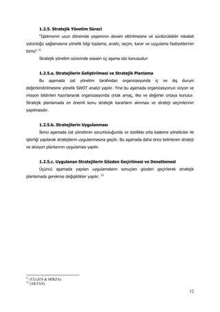 12
1.2.5. Stratejik Yönetim Süreci
“İşletmenin uzun dönemde yaşamının devam ettirilmesine ve sürdürülebilir rekabet
üstünlüğü sağlamasına yönelik bilgi toplama, analiz, seçim, karar ve uygulama faaliyetlerinin
tümü” 21
Stratejik yönetim sürecinde esasen üç aşama söz konusudur:
1.2.5.a. Stratejilerin Geliştirilmesi ve Stratejik Planlama
Bu aşamada üst yönetim tarafından organizasyonda iç ve dış durum
değerlendirilmesine yönelik SWOT analizi yapılır. Yine bu aşamada organizasyonun vizyon ve
misyon bildirileri hazırlanarak organizasyonda ortak amaç, ilke ve değerler ortaya konulur.
Stratejik planlamada en önemli konu stratejik kararların alınması ve strateji seçimlerinin
yapılmasıdır.
1.2.5.b. Stratejilerin Uygulanması
İkinci aşamada üst yönetimin sorumluluğunda ve özellikle orta kademe yöneticiler ile
işbirliği yapılarak stratejilerin uygulanmasına geçilir. Bu aşamada daha önce belirlenen strateji
ve aksiyon planlarının uygulaması yapılır.
1.2.5.c. Uygulanan Stratejilerin Gözden Geçirilmesi ve Denetlemesi
Üçüncü aşamada yapılan uygulamaların sonuçları gözden geçirilerek stratejik
planlamada gerekirse değişiklikler yapılır. 22
21
(ÜLGEN & MİRZA)
22
(AKTAN)
 