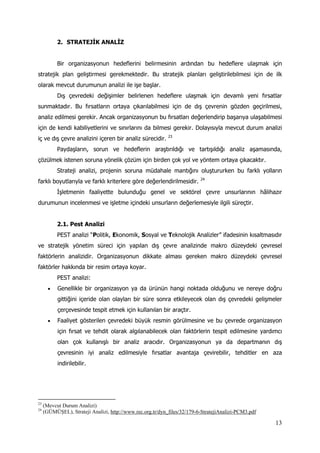 13
2. STRATEJİK ANALİZ
Bir organizasyonun hedeflerini belirmesinin ardından bu hedeflere ulaşmak için
stratejik plan geliştirmesi gerekmektedir. Bu stratejik planları geliştirilebilmesi için de ilk
olarak mevcut durumunun analizi ile işe başlar.
Dış çevredeki değişimler belirlenen hedeflere ulaşmak için devamlı yeni fırsatlar
sunmaktadır. Bu fırsatların ortaya çıkarılabilmesi için de dış çevrenin gözden geçirilmesi,
analiz edilmesi gerekir. Ancak organizasyonun bu fırsatları değerlendirip başarıya ulaşabilmesi
için de kendi kabiliyetlerini ve sınırlarını da bilmesi gerekir. Dolayısıyla mevcut durum analizi
iç ve dış çevre analizini içeren bir analiz sürecidir. 23
Paydaşların, sorun ve hedeflerin araştırıldığı ve tartışıldığı analiz aşamasında,
çözülmek istenen soruna yönelik çözüm için birden çok yol ve yöntem ortaya çıkacaktır.
Strateji analizi, projenin soruna müdahale mantığını oluştururken bu farklı yolların
farklı boyutlarıyla ve farklı kriterlere göre değerlendirilmesidir. 24
İşletmenin faaliyette bulunduğu genel ve sektörel çevre unsurlarının hâlihazır
durumunun incelenmesi ve işletme içindeki unsurların değerlemesiyle ilgili süreçtir.
2.1. Pest Analizi
PEST analizi “Politik, Ekonomik, Sosyal ve Teknolojik Analizler” ifadesinin kısaltmasıdır
ve stratejik yönetim süreci için yapılan dış çevre analizinde makro düzeydeki çevresel
faktörlerin analizidir. Organizasyonun dikkate alması gereken makro düzeydeki çevresel
faktörler hakkında bir resim ortaya koyar.
PEST analizi:
 Genellikle bir organizasyon ya da ürünün hangi noktada olduğunu ve nereye doğru
gittiğini içeride olan olayları bir süre sonra etkileyecek olan dış çevredeki gelişmeler
çerçevesinde tespit etmek için kullanılan bir araçtır.
 Faaliyet gösterilen çevredeki büyük resmin görülmesine ve bu çevrede organizasyon
için fırsat ve tehdit olarak algılanabilecek olan faktörlerin tespit edilmesine yardımcı
olan çok kullanışlı bir analiz aracıdır. Organizasyonun ya da departmanın dış
çevresinin iyi analiz edilmesiyle fırsatlar avantaja çevirebilir, tehditler en aza
indirilebilir.
23
(Mevcut Durum Analizi)
24
(GÜMÜŞEL), Strateji Analizi, http://www.rec.org.tr/dyn_files/32/179-6-StratejiAnalizi-PCM3.pdf
 