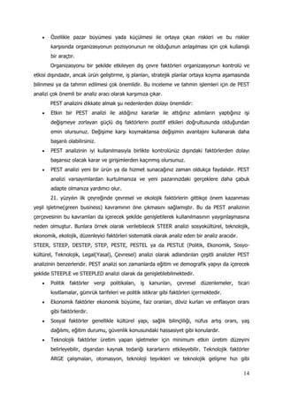 14
 Özellikle pazar büyümesi yada küçülmesi ile ortaya çıkan riskleri ve bu riskler
karşısında organizasyonun pozisyonunun ne olduğunun anlaşılması için çok kullanışlı
bir araçtır.
Organizasyonu bir şekilde etkileyen dış çevre faktörleri organizasyonun kontrolü ve
etkisi dışındadır, ancak ürün geliştirme, iş planları, stratejik planlar ortaya koyma aşamasında
bilinmesi ya da tahmin edilmesi çok önemlidir. Bu inceleme ve tahmin işlemleri için de PEST
analizi çok önemli bir analiz aracı olarak karşımıza çıkar.
PEST analizini dikkate almak şu nedenlerden dolayı önemlidir:
 Etkin bir PEST analizi ile aldığınız kararlar ile attığınız adımların yaptığınız işi
değişmeye zorlayan güçlü dış faktörlerin pozitif etkileri doğrultusunda olduğundan
emin olursunuz. Değişime karşı koymaktansa değişimin avantajını kullanarak daha
başarılı olabilirsiniz.
 PEST analizinin iyi kullanılmasıyla birlikte kontrolünüz dışındaki faktörlerden dolayı
başarısız olacak karar ve girişimlerden kaçınmış olursunuz.
 PEST analizi yeni bir ürün ya da hizmet sunacağınız zaman oldukça faydalıdır. PEST
analizi varsayımlardan kurtulmanıza ve yeni pazarınızdaki gerçeklere daha çabuk
adapte olmanıza yardımcı olur.
21. yüzyılın ilk çeyreğinde çevresel ve ekolojik faktörlerin gittikçe önem kazanması
yeşil işletme(green business) kavramının öne çıkmasını sağlamıştır. Bu da PEST analizinin
çerçevesinin bu kavramları da içerecek şekilde genişletilerek kullanılmasının yaygınlaşmasına
neden olmuştur. Bunlara örnek olarak verilebilecek STEER analizi sosyokültürel, teknolojik,
ekonomik, ekolojik, düzenleyici faktörleri sistematik olarak analiz eden bir analiz aracıdır.
STEER, STEEP, DESTEP, STEP, PESTE, PESTEL ya da PESTLE (Politik, Ekonomik, Sosyo-
kültürel, Teknolojik, Legal(Yasal), Çevresel) analizi olarak adlandırılan çeşitli analizler PEST
analizinin benzerleridir. PEST analizi son zamanlarda eğitim ve demografik yapıyı da içerecek
şeklide STEEPLE ve STEEPLED analizi olarak da genişletilebilmektedir.
 Politik faktörler vergi politikaları, iş kanunları, çevresel düzenlemeler, ticari
kısıtlamalar, gümrük tarifeleri ve politik istikrar gibi faktörleri içermektedir.
 Ekonomik faktörler ekonomik büyüme, faiz oranları, döviz kurları ve enflasyon oranı
gibi faktörlerdir.
 Sosyal faktörler genellikle kültürel yapı, sağlık bilinçliliği, nüfus artış oranı, yaş
dağılımı, eğitim durumu, güvenlik konusundaki hassasiyet gibi konulardır.
 Teknolojik faktörler üretim yapan işletmeler için minimum etkin üretim düzeyini
belirleyebilir, dışarıdan kaynak tedariği kararlarını etkileyebilir. Teknolojik faktörler
ARGE çalışmaları, otomasyon, teknoloji teşvikleri ve teknolojik gelişme hızı gibi
 
