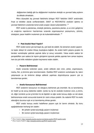 15
değişkenlere baktığı gibi bu değişkenleri incelerken ekolojik ve çevresel bakış açılarını
da dikkate almaktadır.
Mikro düzeydeki dış çevresel faktörlerle birleşen PEST faktörleri SWOT analizindeki
fırsat ve tehditler olarak sınıflandırılabilir. SWOT ve PEST/PESTLE analizleri işletme ve
çevresel faktörlerin analizinde temel analiz araçları olarak kullanılabilirler. 25
PEST analizi iş planlaması, stratejik planlama, pazarlama planları, iş ve ürün geliştirme
ve araştırma raporlarının hazırlanması sırasında organizasyonun pozisyonunu, yönünü,
stratejisini, pazar hedefini incelemek için de kullanılabilmektedir. 26
 Pest Analizi Nasıl Yapılır?
PEST analizi süreci çok karmaşık da, çok basit de olabilir. Bu tamamen analizi yapanın
ne kadar detaylı bir analize ihtiyaç duyduğuna bağlıdır. Bu analizi belirli çalışma grupları ile
beraber workshoplar şeklinde yapmak daha iyi sonuç verecektir. Yoksa analizi sadece bir
perspektiften yani sadece bir kişinin görüşlerini içerecek şekilde yapmak hem zaman kaybına
hem de çok kritik noktaların gözden kaçmasına neden olabilir.
 Pazarın Belirlenmesi
Analiz sırasında kullanılan pazar, analiz edilecek olan ürün, şirket, organizasyon,
marka, fikir, iş birimine göre tanımlanmalıdır. Özellikle PEST analizinin workshoplar ile, takım
çalışmasıyla ya da birilerine delege edilerek yapılması düşünülüyorsa pazarın çok iyi
tanımlanması gerekir.
 Analiz Konusunun Belirlenmesi
PEST analizinin konusunun ne olduğunu belirlemek çok önemlidir. Bu iyi tanımlanmış
bir hedef ya da sonuç beklentisi olabilir. Çünkü bu tip bir analizde incelenen ürün, iş birimi,
vb. diğer ürünlerle ya da iş birimleri ile de ilişkilidir ve eğer analiz konusu doğru ve net olarak
belirlenemezse analiz sonucunda bulanık bir resim ortaya çıkabilir. Bu nedenle PEST ile analiz
edeceğiniz durumun açık ve iyi tanımlanmış olması gerekir.
PEST analizi konusu analizi hedeflenen pazarın açık bir tanımı olmalıdır. Bu konu
aşağıdakilerden herhangi biri olabilir:
• Bir şirketin içinde bulunduğu pazarın incelemesi
• Bir ürünün içinde bulunduğu pazarın incelenmesi
25
(Pest Analizi), http://stratejikyonetim.org/mevcut-durum-analizi-PEST-analizi-nedir
26
(Pest Analizi Nedir?), http://stratejikyonetim.org/PEST-analizi-nedir
 