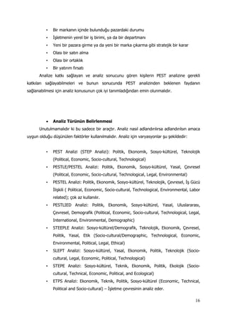16
• Bir markanın içinde bulunduğu pazardaki durumu
• İşletmenin yerel bir iş birimi, ya da bir departmanı
• Yeni bir pazara girme ya da yeni bir marka çıkarma gibi stratejik bir karar
• Olası bir satın alma
• Olası bir ortaklık
• Bir yatırım fırsatı
Analize katkı sağlayan ve analiz sonucunu gören kişilerin PEST analizine gerekli
katkıları sağlayabilmeleri ve bunun sonucunda PEST analizinden beklenen faydanın
sağlanabilmesi için analiz konusunun çok iyi tanımladığından emin olunmalıdır.
 Analiz Türünün Belirlenmesi
Unutulmamalıdır ki bu sadece bir araçtır. Analiz nasıl adlandırılırsa adlandırılsın amaca
uygun olduğu düşünülen faktörler kullanılmalıdır. Analiz için varyasyonlar şu şekildedir:
• PEST Analizi (STEP Analizi): Politik, Ekonomik, Sosyo-kültürel, Teknolojik
(Political, Economic, Socio-cultural, Technological)
• PESTLE/PESTEL Analizi: Politik, Ekonomik, Sosyo-kültürel, Yasal, Çevresel
(Political, Economic, Socio-cultural, Technological, Legal, Environmental)
• PESTEL Analizi: Politik, Ekonomik, Sosyo-kültürel, Teknolojik, Çevresel, İş Gücü
İlişkili ( Political, Economic, Socio-cultural, Technological, Environmental, Labor
related); çok az kullanılır.
• PESTLIED Analizi: Politik, Ekonomik, Sosyo-kültürel, Yasal, Uluslararası,
Çevresel, Demografik (Political, Economic, Socio-cultural, Technological, Legal,
International, Environmental, Demographic)
• STEEPLE Analizi: Sosyo-kültürel/Demografik, Teknolojik, Ekonomik, Çevresel,
Politik, Yasal, Etik (Socio-cultural/Demographic, Technological, Economic,
Environmental, Political, Legal, Ethical)
• SLEPT Analizi: Sosyo-kültürel, Yasal, Ekonomik, Politik, Teknolojik (Socio-
cultural, Legal, Economic, Political, Technological)
• STEPE Analizi: Sosyo-kültürel, Teknik, Ekonomik, Politik, Ekolojik (Socio-
cultural, Technical, Economic, Political, and Ecological)
• ETPS Analizi: Ekonomik, Teknik, Politik, Sosyo-kültürel (Economic, Technical,
Political and Socio-cultural) – İşletme çevresinin analiz eder.
 