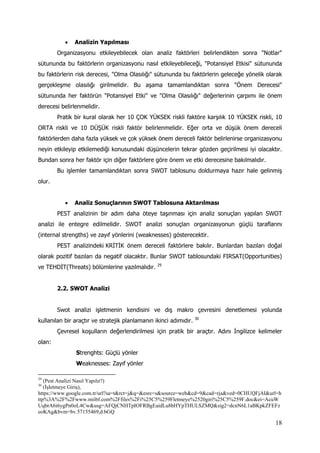 18
 Analizin Yapılması
Organizasyonu etkileyebilecek olan analiz faktörleri belirlendikten sonra "Notlar"
sütununda bu faktörlerin organizasyonu nasıl etkileyebileceği, "Potansiyel Etkisi" sütununda
bu faktörlerin risk derecesi, "Olma Olasılığı" sütununda bu faktörlerin geleceğe yönelik olarak
gerçekleşme olasılığı girilmelidir. Bu aşama tamamlandıktan sonra "Önem Derecesi"
sütununda her faktörün "Potansiyel Etki" ve "Olma Olasılığı" değerlerinin çarpımı ile önem
derecesi belirlenmelidir.
Pratik bir kural olarak her 10 ÇOK YÜKSEK riskli faktöre karşılık 10 YÜKSEK riskli, 10
ORTA riskli ve 10 DÜŞÜK riskli faktör belirlenmelidir. Eğer orta ve düşük önem dereceli
faktörlerden daha fazla yüksek ve çok yüksek önem dereceli faktör belirlenirse organizasyonu
neyin etkileyip etkilemediği konusundaki düşüncelerin tekrar gözden geçirilmesi iyi olacaktır.
Bundan sonra her faktör için diğer faktörlere göre önem ve etki derecesine bakılmalıdır.
Bu işlemler tamamlandıktan sonra SWOT tablosunu doldurmaya hazır hale gelinmiş
olur.
 Analiz Sonuçlarının SWOT Tablosuna Aktarılması
PEST analizinin bir adım daha öteye taşınması için analiz sonuçları yapılan SWOT
analizi ile entegre edilmelidir. SWOT analizi sonuçları organizasyonun güçlü taraflarını
(internal strengths) ve zayıf yönlerini (weaknesses) gösterecektir.
PEST analizindeki KRİTİK önem dereceli faktörlere bakılır. Bunlardan bazıları doğal
olarak pozitif bazıları da negatif olacaktır. Bunlar SWOT tablosundaki FIRSAT(Opportunities)
ve TEHDİT(Threats) bölümlerine yazılmalıdır. 29
2.2. SWOT Analizi
Swot analizi işletmenin kendisini ve dış makro çevresini denetlemesi yolunda
kullanılan bir araçtır ve stratejik planlamanın ikinci adımıdır. 30
Çevresel koşulların değerlendirilmesi için pratik bir araçtır. Adını İngilizce kelimeler
olan:
Strenghts: Güçlü yönler
Weaknesses: Zayıf yönler
29
(Pest Analizi Nasıl Yapılır?)
30
(İşletmeye Giriş),
https://www.google.com.tr/url?sa=t&rct=j&q=&esrc=s&source=web&cd=9&cad=rja&ved=0CHUQFjAI&url=h
ttp%3A%2F%2Fwww.miibf.com%2Ffiles%2Fi%25C5%259Fletmeye%2520giri%25C5%259F.doc&ei=AcuW
UqbrA6i6ygPn0oL4Cw&usg=AFQjCNHTpIOFRBgEaidLu8bHYpTHULSZMQ&sig2=dcnN6L1aBKpkZFEFz
eoKAg&bvm=bv.57155469,d.bGQ
 