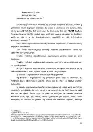 19
Opportunities: Fırsatlar
Threats: Tehditler
kelimelerinin baş harflerinden alır. 31
Kurumsal yapının bir takım kriterlere tabi tutularak incelenmesi teknikleri, modern iş
yönetiminin elinden düşmeyen araçlarıdır. Bu sayede o kurumun şu anki durumu, doğru
işleyip işlemediği kolaylıkla belirlenmiş olur. Bu tekniklerden biri olan "SWOT Analizi",
firmanızın kurumsal işlerliği, rekabet gücü, sektördeki konumu, piyasadaki dış tehditlerin
varlığı vs. gibi iç ve dış değerlendirmelerin yapılabildiği en etkili değerlendirme
yöntemlerinden biridir. 32
Güçlü Yönler: Organizasyonun belirlediği hedeflere ulaşabilmesi için kendisine avantaj
sağlayacak öznitelikleridir.
Zayıf Yönler: Organizasyonun belirlediği hedeflere ulaşabilmesinde kendisi için
dezavantaj olan öznitelikleridir.
Fırsatlar: Hedeflere ulaşılabilmesinde organizasyona yardımcı olacak dış çevre
koşullarıdır.
Tehditler: Hedeflere ulaşılabilmesinde organizasyonun performansını düşürecek olan
dış çevre koşullarıdır.
Bir SWOT Analizinin amacı hedeflere ulaşılabilmesi için önemli olan temel iç ve dış
faktörleri belirlemektir. Analiz toplanan bilgileri iki temel kategoriye ayırır:
İç faktörler – Organizasyonun güçlü ve zayıf olduğu yönlerdir.
Dış faktörler – Organizasyona dış çevresinden gelen fırsat ve tehditlerdir. Bu
faktörlerin tespit edilebilmesine yardımcı olması için bir PEST ve PESTLE analizleri
kullanılabilir.
İç faktörler organizasyonun hedeflerine olan etkilerine göre güçlü ya da zayıf yönler
olarak değerlendirilebilirler. Bir hedef için güçlü yön olarak görülen bir faktör başka bir hedef
için zayıf yön olabilir. Üretim yapan bir şirket ele alındığında bu faktörler pazarlama
karmasının (ürün, fiyat, yer, tanıtım) hepsini içerebileceği gibi personel, finans, üretim
kabiliyetleri, vb faktörleri de içerebilir. Dış faktörler makroekonomik değerleri, teknolojik
31
(GÜMÜŞEL)
32
(SWOT Analizi Son Hali),
https://www.google.com.tr/url?sa=t&rct=j&q=&esrc=s&source=web&cd=2&cad=rja&ved=0CDoQFjAB&url=
http%3A%2F%2Fwww.yildiz.edu.tr%2F~palcan%2Fword%2520dokuman%2FSWOT%2520Analizi%2520SO
N%2520HAL.doc&ei=ol6VUpTSGYH1ygOHwYGgDQ&usg=AFQjCNHQ2kKgfxBxb9bSDCg3VDaKr_0Mlg
&sig2=nSymbvSaOAsZ1JSQJX8p8w&bvm=bv.57155469,d.bGQ
 